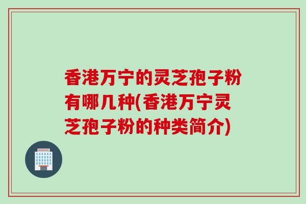 香港万宁的灵芝孢子粉有哪几种(香港万宁灵芝孢子粉的种类简介)