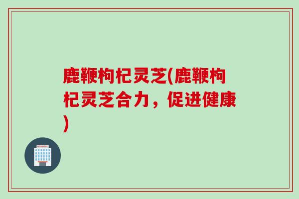 鹿鞭枸杞灵芝(鹿鞭枸杞灵芝合力，促进健康)