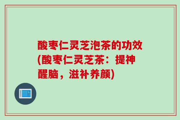 酸枣仁灵芝泡茶的功效(酸枣仁灵芝茶：提神醒脑，滋补养颜)
