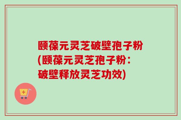 颐葆元灵芝破壁孢子粉(颐葆元灵芝孢子粉：破壁释放灵芝功效)