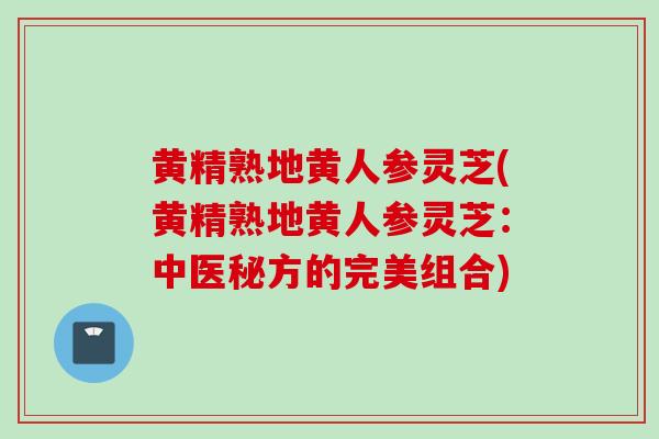 黄精熟地黄人参灵芝(黄精熟地黄人参灵芝：中医秘方的完美组合)