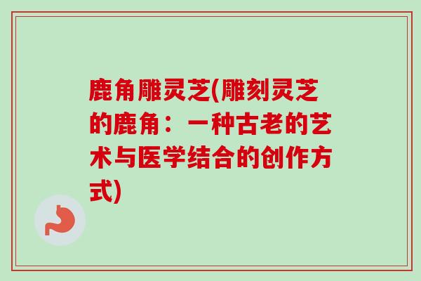 鹿角雕灵芝(雕刻灵芝的鹿角：一种古老的艺术与医学结合的创作方式)