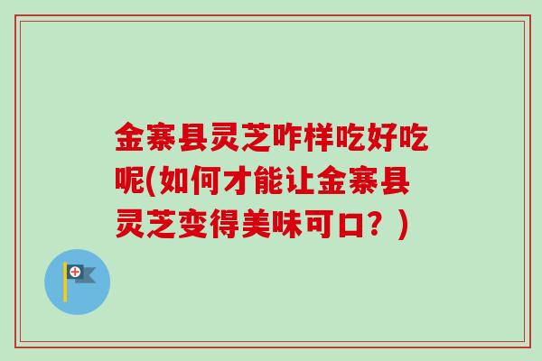 金寨县灵芝咋样吃好吃呢(如何才能让金寨县灵芝变得美味可口？)