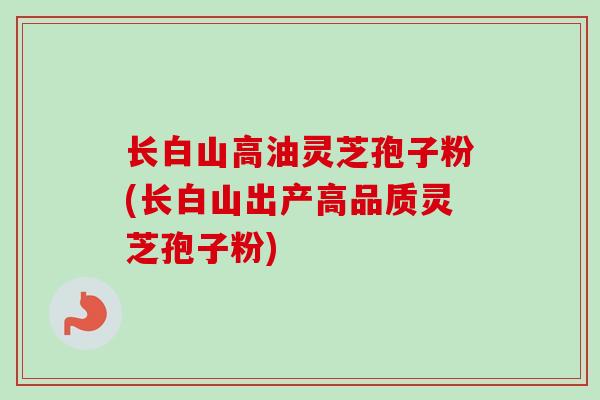 长白山高油灵芝孢子粉(长白山出产高品质灵芝孢子粉)