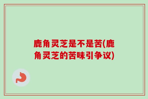 鹿角灵芝是不是苦(鹿角灵芝的苦味引争议)