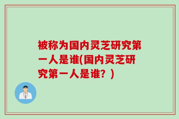 被称为国内灵芝研究第一人是谁(国内灵芝研究第一人是谁？)