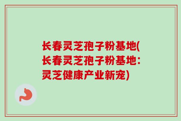 长春灵芝孢子粉基地(长春灵芝孢子粉基地：灵芝健康产业新宠)