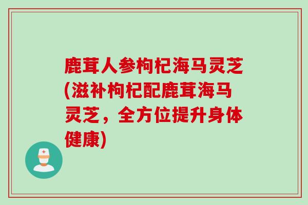 鹿茸人参枸杞海马灵芝(滋补枸杞配鹿茸海马灵芝，全方位提升身体健康)