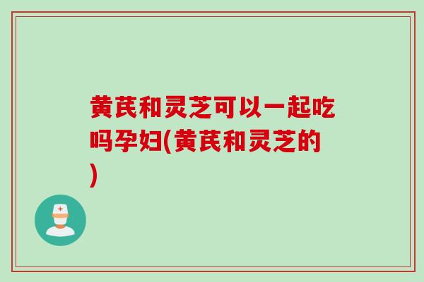黄芪和灵芝可以一起吃吗孕妇(黄芪和灵芝的)