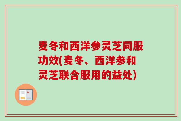 麦冬和西洋参灵芝同服功效(麦冬、西洋参和灵芝联合服用的益处)