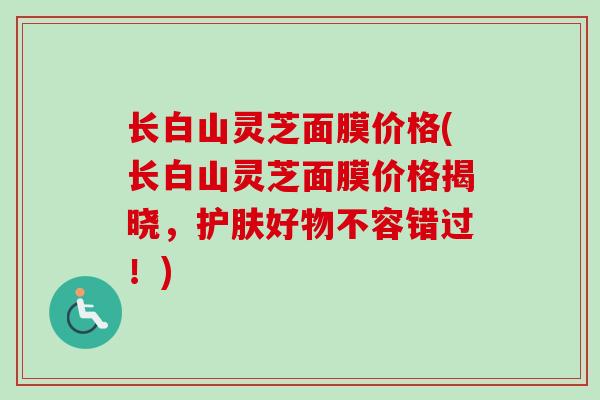 长白山灵芝面膜价格(长白山灵芝面膜价格揭晓，护肤好物不容错过！)