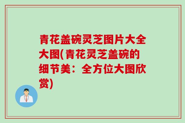 青花盖碗灵芝图片大全大图(青花灵芝盖碗的细节美：全方位大图欣赏)