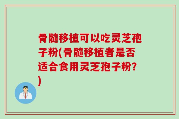 骨髓移植可以吃灵芝孢子粉(骨髓移植者是否适合食用灵芝孢子粉？)