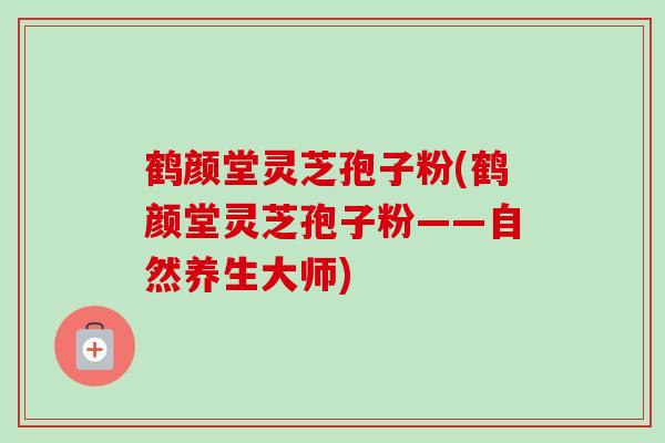 鹤颜堂灵芝孢子粉(鹤颜堂灵芝孢子粉——自然养生大师)