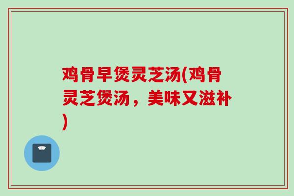 鸡骨早煲灵芝汤(鸡骨灵芝煲汤，美味又滋补)