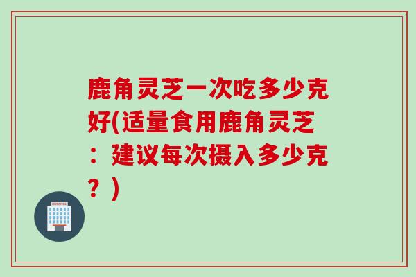 鹿角灵芝一次吃多少克好(适量食用鹿角灵芝：建议每次摄入多少克？)