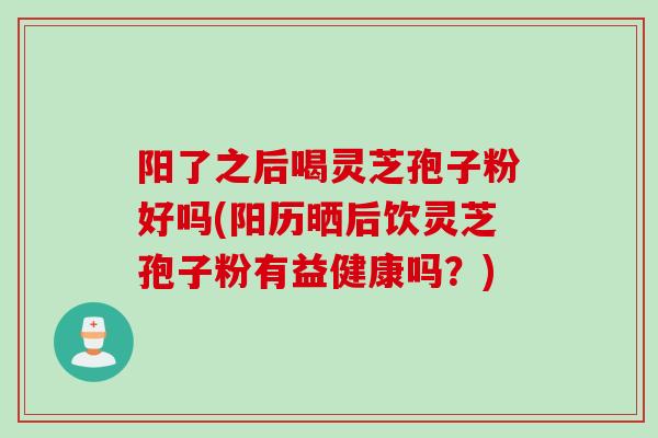 阳了之后喝灵芝孢子粉好吗(阳历晒后饮灵芝孢子粉有益健康吗？)
