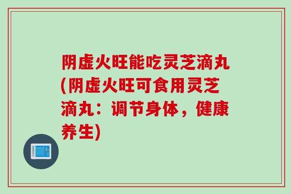 阴虚火旺能吃灵芝滴丸(阴虚火旺可食用灵芝滴丸：调节身体，健康养生)