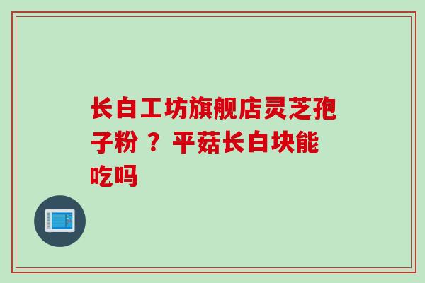 长白工坊旗舰店灵芝孢子粉 ?平菇长白块能吃吗 长白工坊旗舰店灵芝孢子粉 ?平菇长白块能吃吗