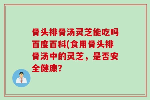 骨头排骨汤灵芝能吃吗百度百科(食用骨头排骨汤中的灵芝,是否安全健康? 骨头排骨汤灵芝能吃吗百度百科(食用骨头排骨汤中的灵芝,是否安全健康?
