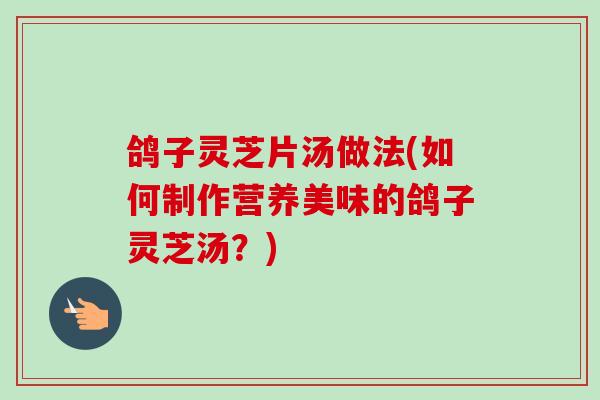 鸽子灵芝片汤做法(如何制作营养美味的鸽子灵芝汤？)