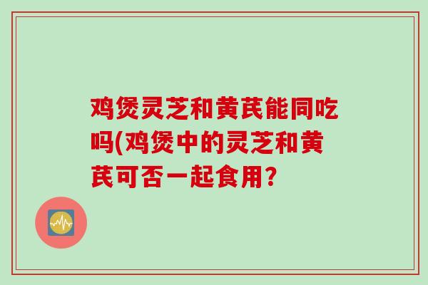 鸡煲灵芝和黄芪能同吃吗(鸡煲中的灵芝和黄芪可否一起食用？