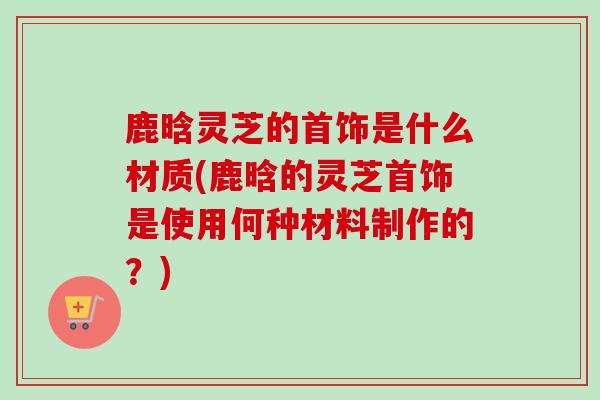 鹿晗灵芝的首饰是什么材质(鹿晗的灵芝首饰是使用何种材料制作的？)