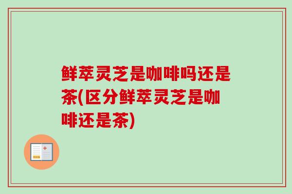 鲜萃灵芝是咖啡吗还是茶(区分鲜萃灵芝是咖啡还是茶)