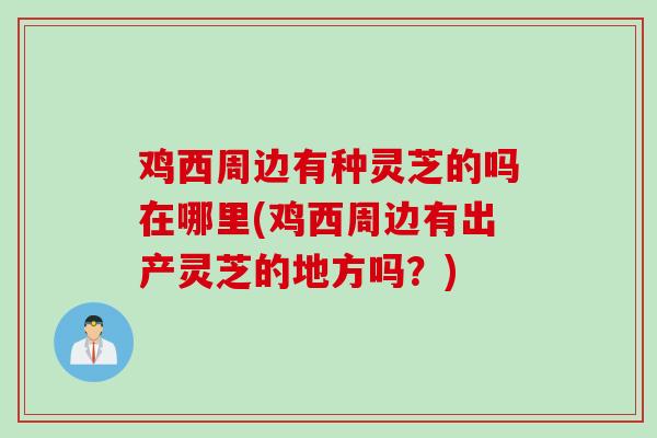 鸡西周边有种灵芝的吗在哪里(鸡西周边有出产灵芝的地方吗？)
