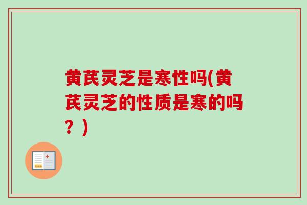 黄芪灵芝是寒性吗(黄芪灵芝的性质是寒的吗？)