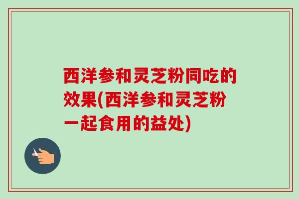 西洋参和灵芝粉同吃的效果(西洋参和灵芝粉一起食用的益处)