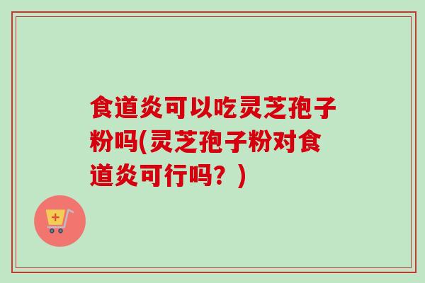 食道炎可以吃灵芝孢子粉吗(灵芝孢子粉对食道炎可行吗？)