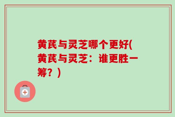 黄芪与灵芝哪个更好(黄芪与灵芝：谁更胜一筹？)