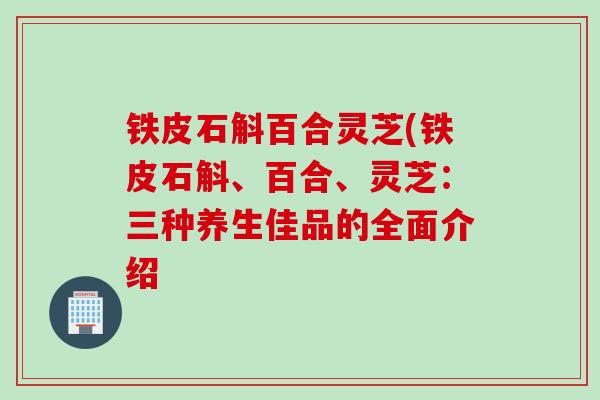铁皮石斛百合灵芝(铁皮石斛、百合、灵芝：三种养生佳品的全面介绍