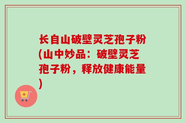 长自山破壁灵芝孢子粉(山中妙品：破壁灵芝孢子粉，释放健康能量)