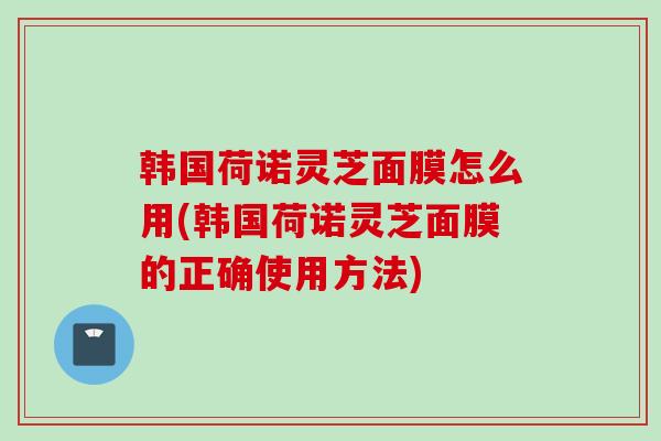 韩国荷诺灵芝面膜怎么用(韩国荷诺灵芝面膜的正确使用方法)