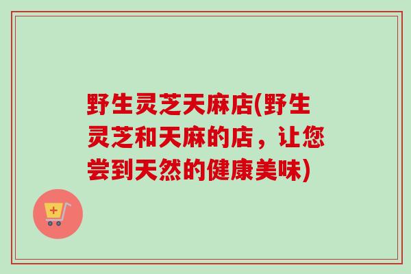 野生灵芝天麻店(野生灵芝和天麻的店，让您尝到天然的健康美味)