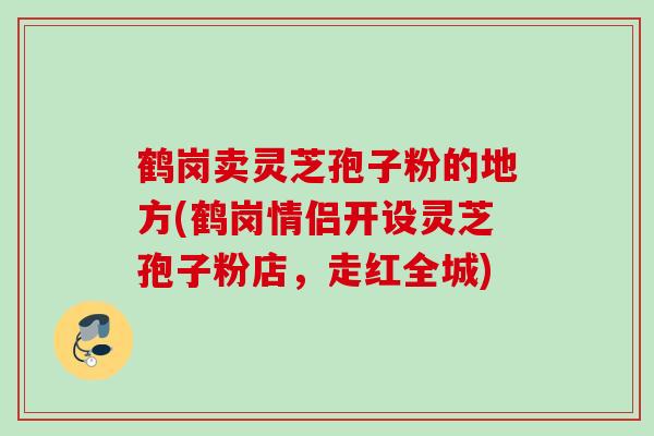 鹤岗卖灵芝孢子粉的地方(鹤岗情侣开设灵芝孢子粉店，走红全城)