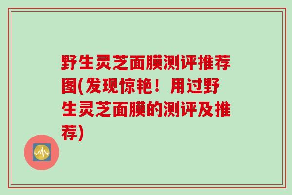 野生灵芝面膜测评推荐图(发现惊艳！用过野生灵芝面膜的测评及推荐)