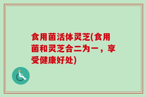 食用菌活体灵芝(食用菌和灵芝合二为一，享受健康好处)