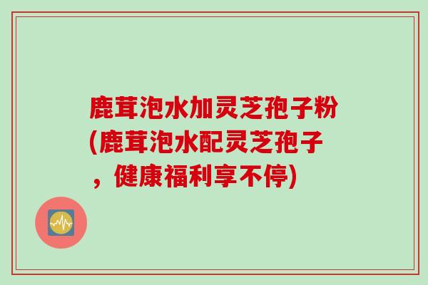 鹿茸泡水加灵芝孢子粉(鹿茸泡水配灵芝孢子，健康福利享不停)