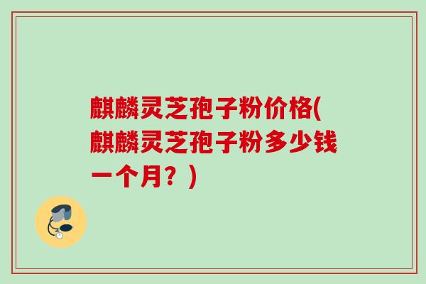 麒麟灵芝孢子粉价格(麒麟灵芝孢子粉多少钱一个月？)