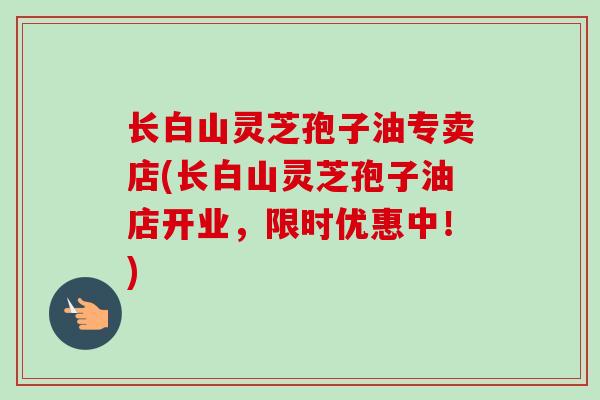 长白山灵芝孢子油专卖店(长白山灵芝孢子油店开业，限时优惠中！)