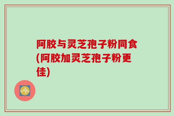 阿胶与灵芝孢子粉同食(阿胶加灵芝孢子粉更佳)