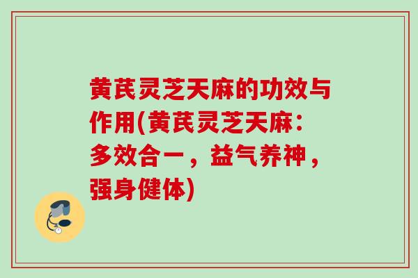 黄芪灵芝天麻的功效与作用(黄芪灵芝天麻：多效合一，益气养神，强身健体)