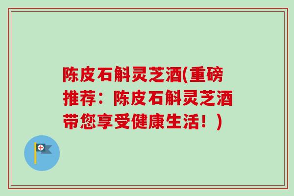 陈皮石斛灵芝酒(重磅推荐：陈皮石斛灵芝酒带您享受健康生活！)