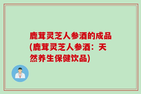 鹿茸灵芝人参酒的成品(鹿茸灵芝人参酒：天然养生保健饮品)