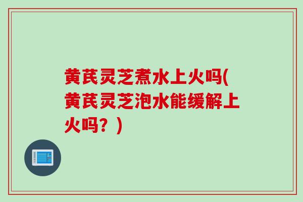 黄芪灵芝煮水上火吗(黄芪灵芝泡水能缓解上火吗？)