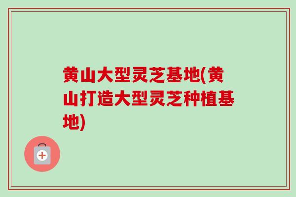 黄山大型灵芝基地(黄山打造大型灵芝种植基地)