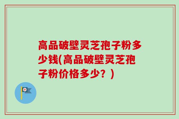 高品破壁灵芝孢子粉多少钱(高品破壁灵芝孢子粉价格多少？)